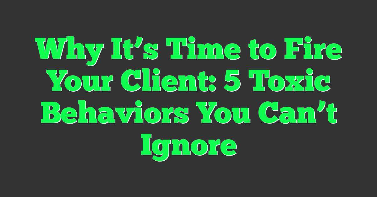 Why It’s Time to Fire Your Client: 5 Toxic Behaviors You Can’t Ignore